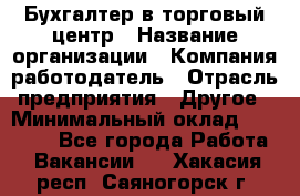 Бухгалтер в торговый центр › Название организации ­ Компания-работодатель › Отрасль предприятия ­ Другое › Минимальный оклад ­ 18 000 - Все города Работа » Вакансии   . Хакасия респ.,Саяногорск г.